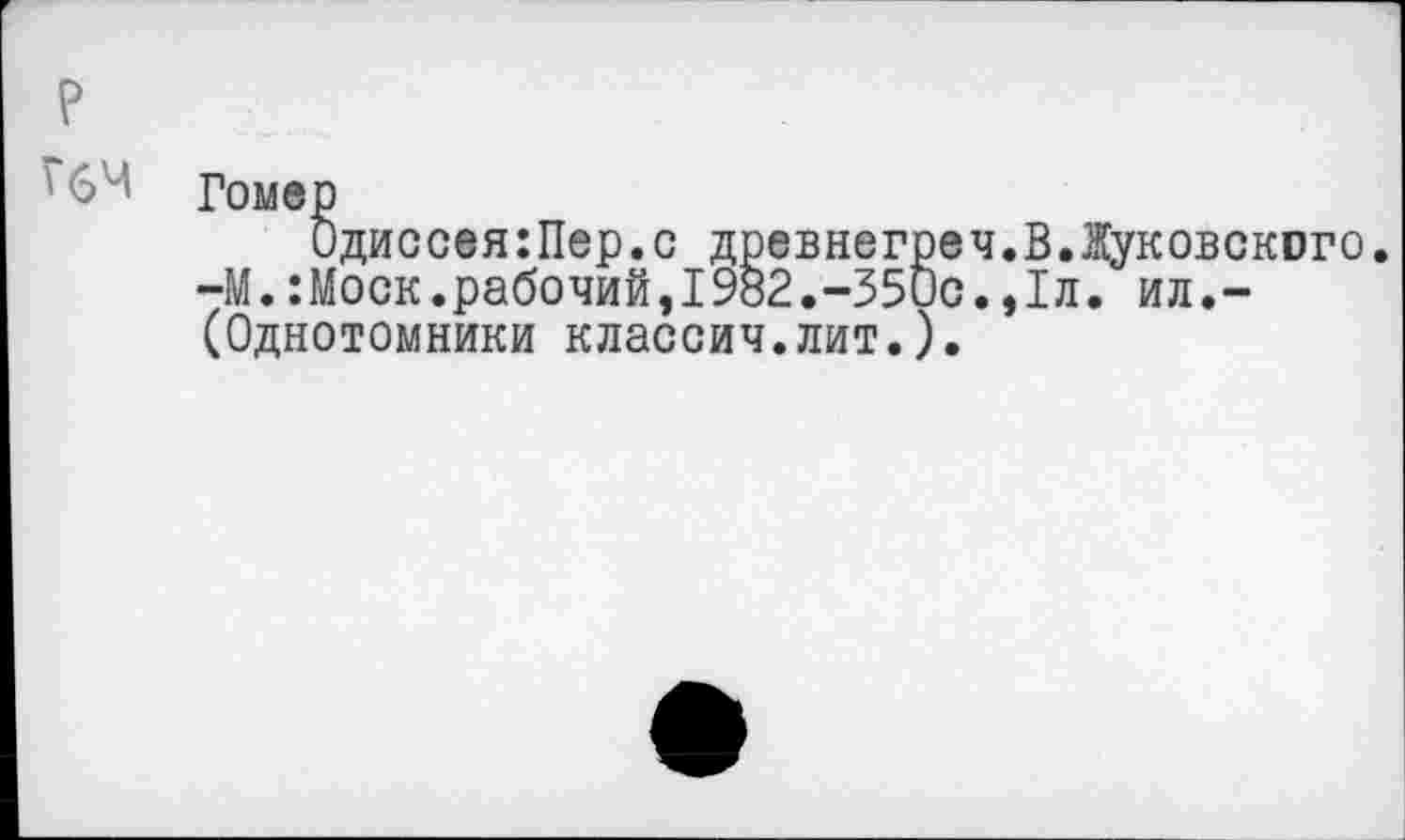 ﻿р
' 6^ Гомер
Одиссея:Пер.с древнегреч.В.Жуковского. -М.:Моск.рабочий,1982.-350с.,1л. ил.-(Однотомники классич.лит.).